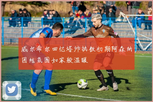 威尔希尔回忆塔帅执教初期阿森纳团结氛围如家般温暖