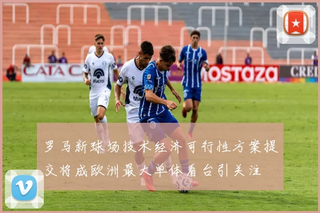 罗马新球场技术经济可行性方案提交将成欧洲最大单体看台引关注