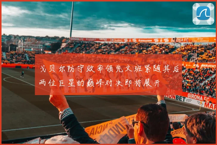 戈贝尔防守效率领先文班紧随其后两位巨星的巅峰对决即将展开