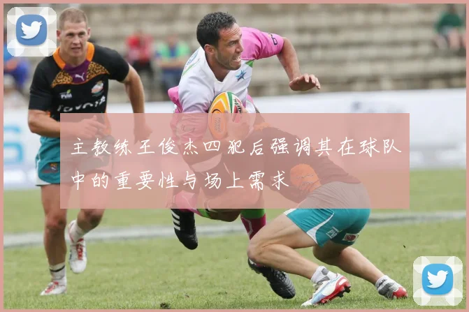 主教练王俊杰四犯后强调其在球队中的重要性与场上需求