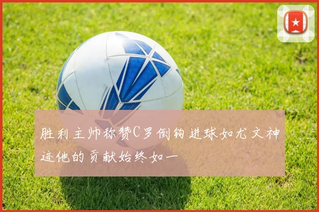 胜利主帅称赞C罗倒钩进球如尤文神迹他的贡献始终如一