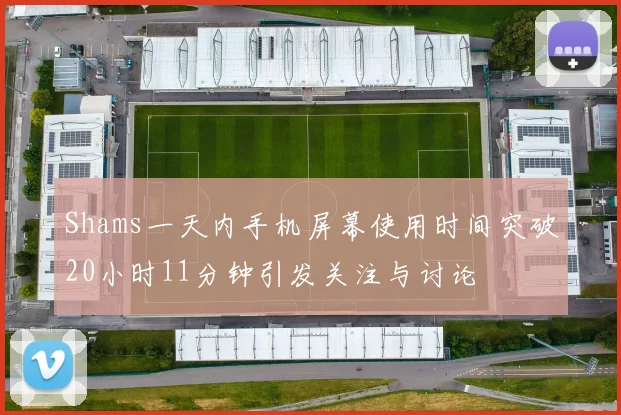 Shams一天内手机屏幕使用时间突破20小时11分钟引发关注与讨论