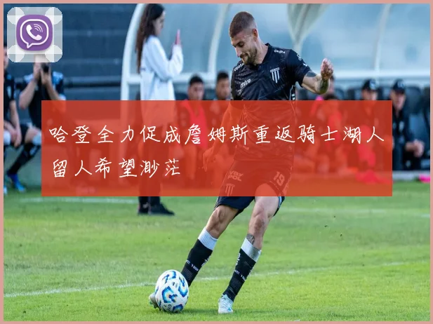 哈登全力促成詹姆斯重返骑士湖人留人希望渺茫
