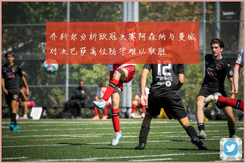 乔科尔分析欧冠决赛阿森纳与曼城对决巴萨高位防守难以取胜