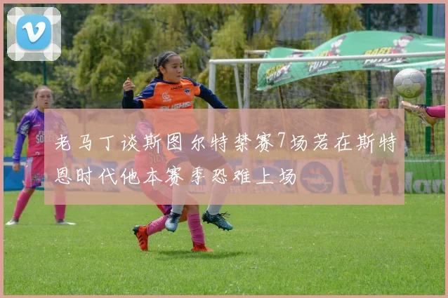老马丁谈斯图尔特禁赛7场若在斯特恩时代他本赛季恐难上场