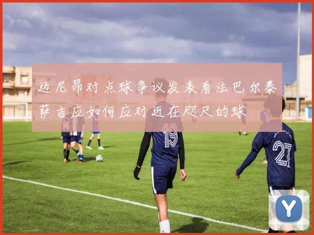 迈尼昂对点球争议发表看法巴尔泰萨吉应如何应对近在咫尺的球
