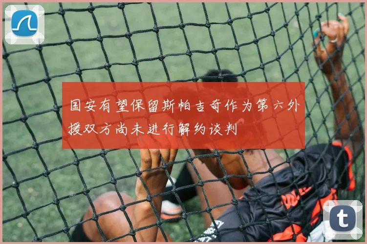 国安有望保留斯帕吉奇作为第六外援双方尚未进行解约谈判